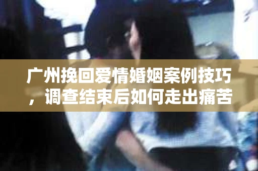 广州挽回爱情婚姻案例技巧,调查结束后如何走出痛苦并做出明智决策? 广州挽回爱情婚姻案例技巧,调查结束后如何走出痛苦并做出明智决策?