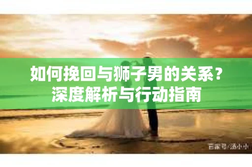 如何挽回与狮子男的关系?深度解析与行动指南 如何挽回与狮子男的关系?深度解析与行动指南