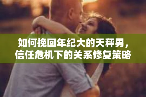 如何挽回年纪大的天秤男，信任危机下的关系修复策略