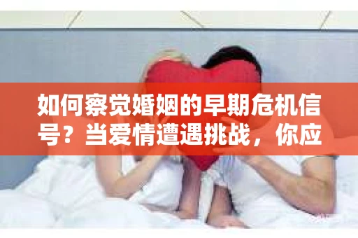 如何察觉婚姻的早期危机信号？当爱情遭遇挑战，你应该怎么办？