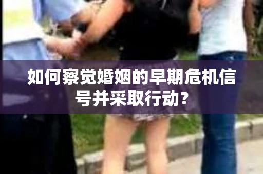 如何察觉婚姻的早期危机信号并采取行动？