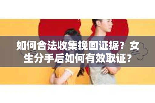 如何合法收集挽回证据？女生分手后如何有效取证？