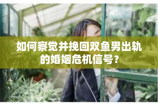 如何察觉并挽回双鱼男出轨的婚姻危机信号? 如何察觉并挽回双鱼男出轨的婚姻危机信号?