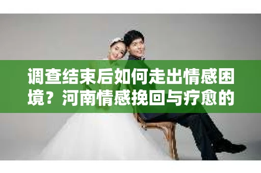 调查结束后如何走出情感困境？河南情感挽回与疗愈的实用方法