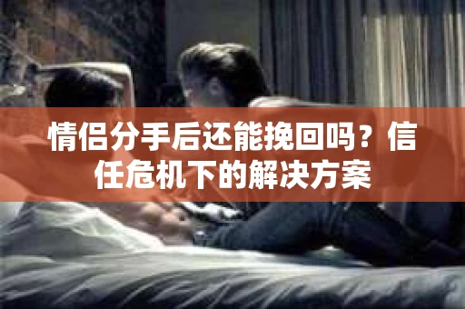 情侣分手后还能挽回吗?信任危机下的解决方案 情侣分手后还能挽回吗?信任危机下的解决方案