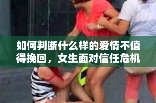 如何判断什么样的爱情不值得挽回,女生面对信任危机怎么办? 如何判断什么样的爱情不值得挽回,女生面对信任危机怎么办?