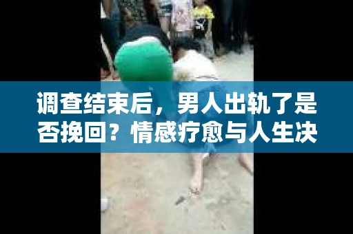 调查结束后，男人出轨了是否挽回？情感疗愈与人生决策的干货指南