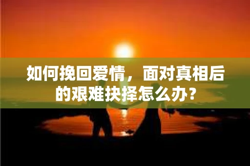 如何挽回爱情，面对真相后的艰难抉择怎么办？