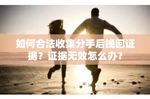 如何合法收集分手后挽回证据？证据无效怎么办？