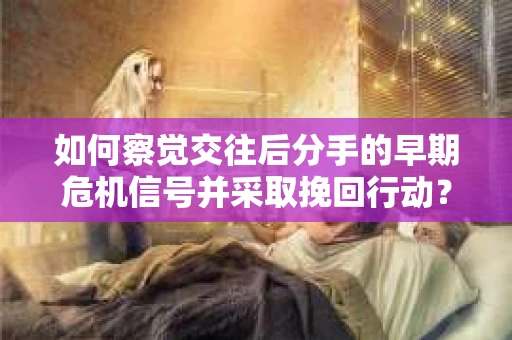 如何察觉交往后分手的早期危机信号并采取挽回行动？