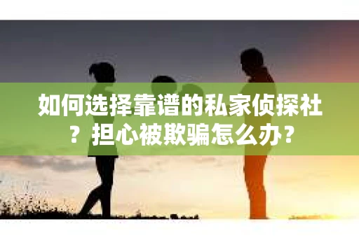 如何选择靠谱的私家侦探社？担心被欺骗怎么办？