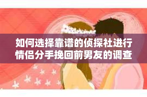 如何选择靠谱的侦探社进行情侣分手挽回前男友的调查？