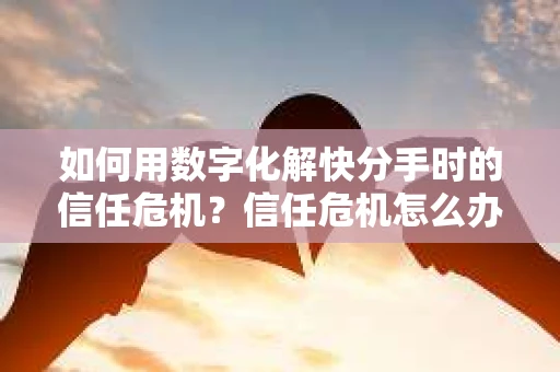 如何用数字化解快分手时的信任危机？信任危机怎么办？