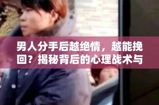 男人分手后越绝情，越能挽回？揭秘背后的心理战术与实际操作