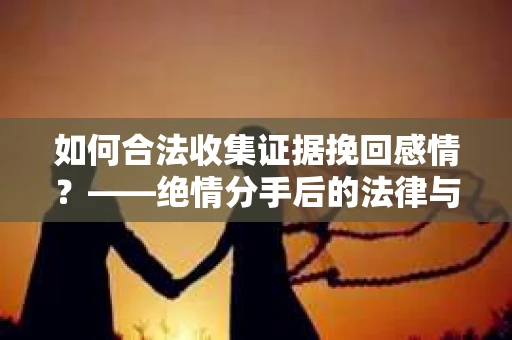 如何合法收集证据挽回感情？——绝情分手后的法律与取证策略
