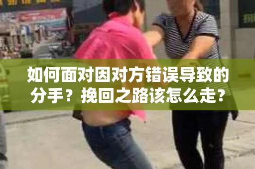 如何面对因对方错误导致的分手？挽回之路该怎么走？