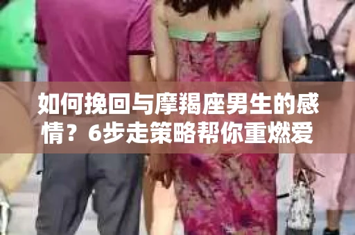 如何挽回与摩羯座男生的感情？6步走策略帮你重燃爱情之火