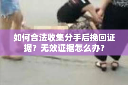 如何合法收集分手后挽回证据?无效证据怎么办? 如何合法收集分手后挽回证据?无效证据怎么办?