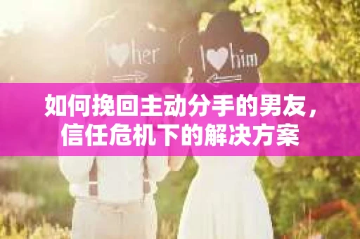 如何挽回主动分手的男友,信任危机下的解决方案 如何挽回主动分手的男友,信任危机下的解决方案