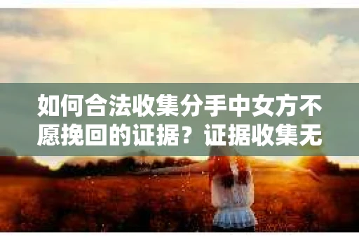 如何合法收集分手中女方不愿挽回的证据？证据收集无效怎么办？