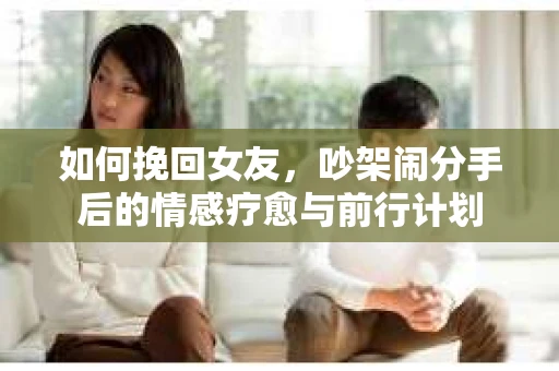 如何挽回女友,吵架闹分手后的情感疗愈与前行计划 如何挽回女友,吵架闹分手后的情感疗愈与前行计划
