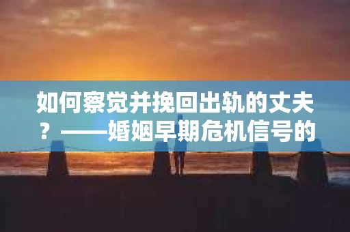 如何察觉并挽回出轨的丈夫？——婚姻早期危机信号的识别与应对