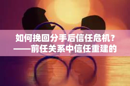 如何挽回分手后信任危机？——前任关系中信任重建的实用指南