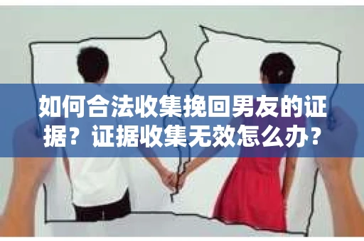 如何合法收集挽回男友的证据？证据收集无效怎么办？