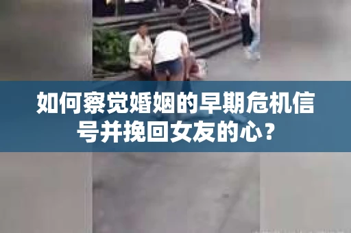 如何察觉婚姻的早期危机信号并挽回女友的心？
