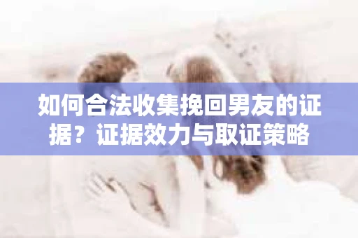 如何合法收集挽回男友的证据？证据效力与取证策略