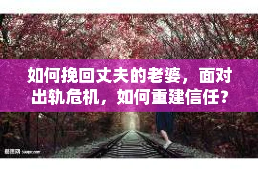 如何挽回丈夫的老婆，面对出轨危机，如何重建信任？