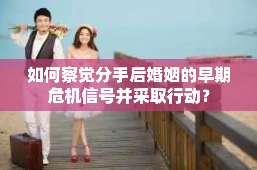 如何察觉分手后婚姻的早期危机信号并采取行动？