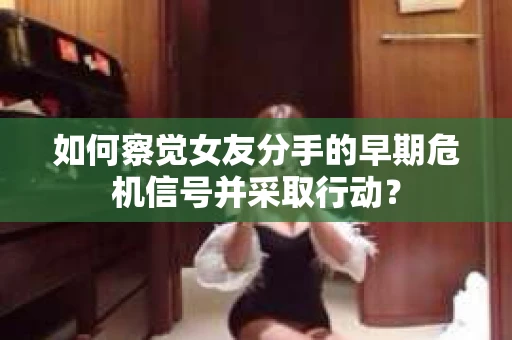 如何察觉女友分手的早期危机信号并采取行动？