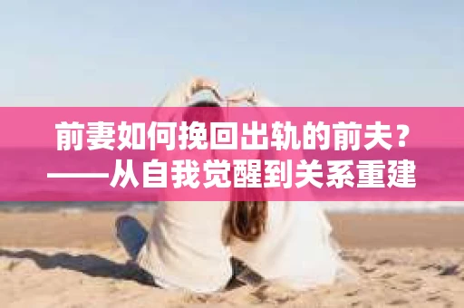 前妻如何挽回出轨的前夫？——从自我觉醒到关系重建的全面指南