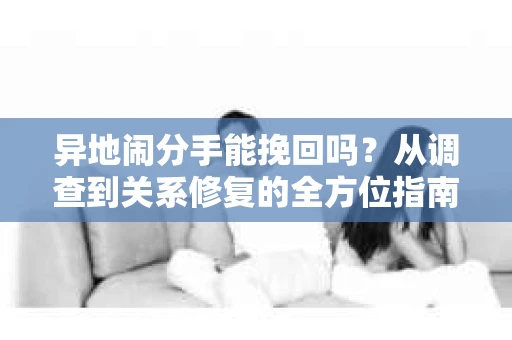异地闹分手能挽回吗?从调查到关系修复的全方位指南 异地闹分手能挽回吗?从调查到关系修复的全方位指南