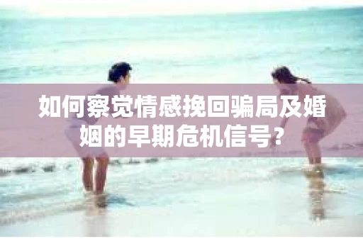 如何察觉情感挽回骗局及婚姻的早期危机信号？