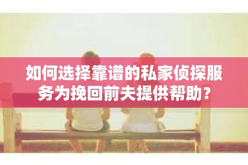 如何选择靠谱的私家侦探服务为挽回前夫提供帮助？