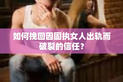 如何挽回因固执女人出轨而破裂的信任？