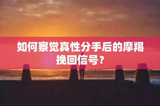 如何察觉真性分手后的摩羯挽回信号？