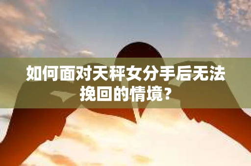 如何面对天秤女分手后无法挽回的情境？