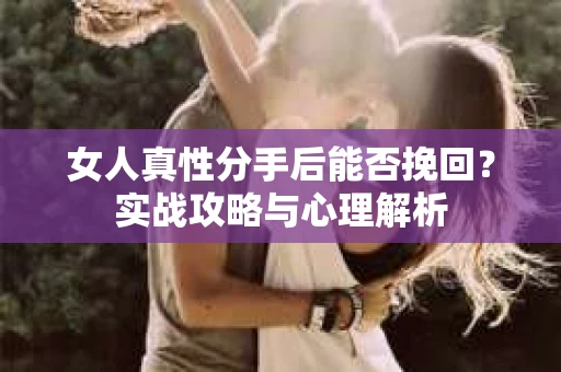 女人真性分手后能否挽回？实战攻略与心理解析