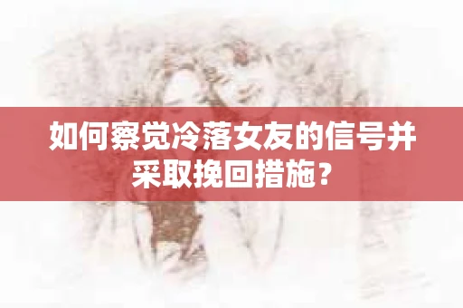 如何察觉冷落女友的信号并采取挽回措施？