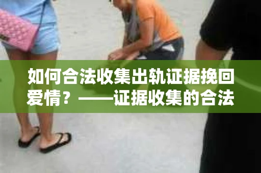 如何合法收集出轨证据挽回爱情？——证据收集的合法性与有效性解析