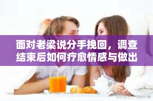 面对老梁说分手挽回，调查结束后如何疗愈情感与做出人生决策？