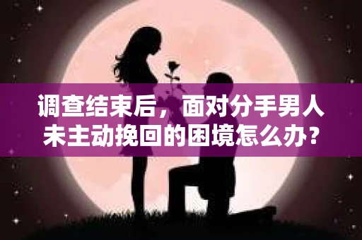 调查结束后，面对分手男人未主动挽回的困境怎么办？