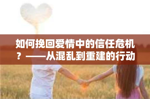 如何挽回爱情中的信任危机？——从混乱到重建的行动指南