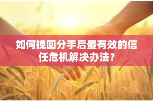 如何挽回分手后最有效的信任危机解决办法？