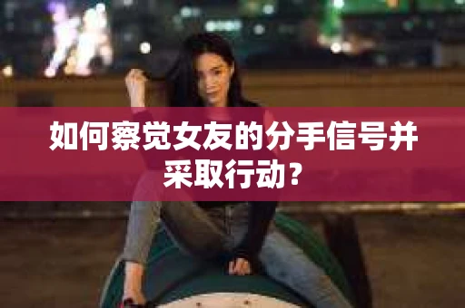 如何察觉女友的分手信号并采取行动？