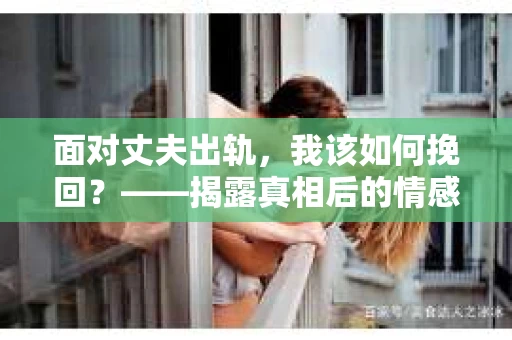 面对丈夫出轨,我该如何挽回?——揭露真相后的情感疗愈与人生决策 面对丈夫出轨,我该如何挽回?——揭露真相后的情感疗愈与人生决策