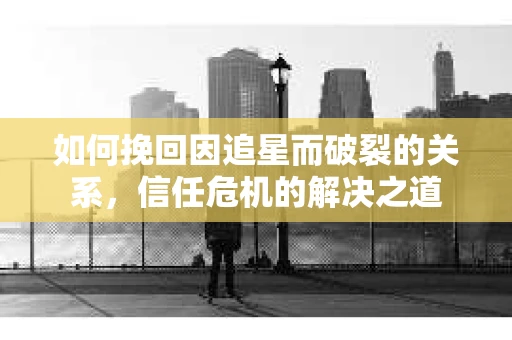 如何挽回因追星而破裂的关系，信任危机的解决之道